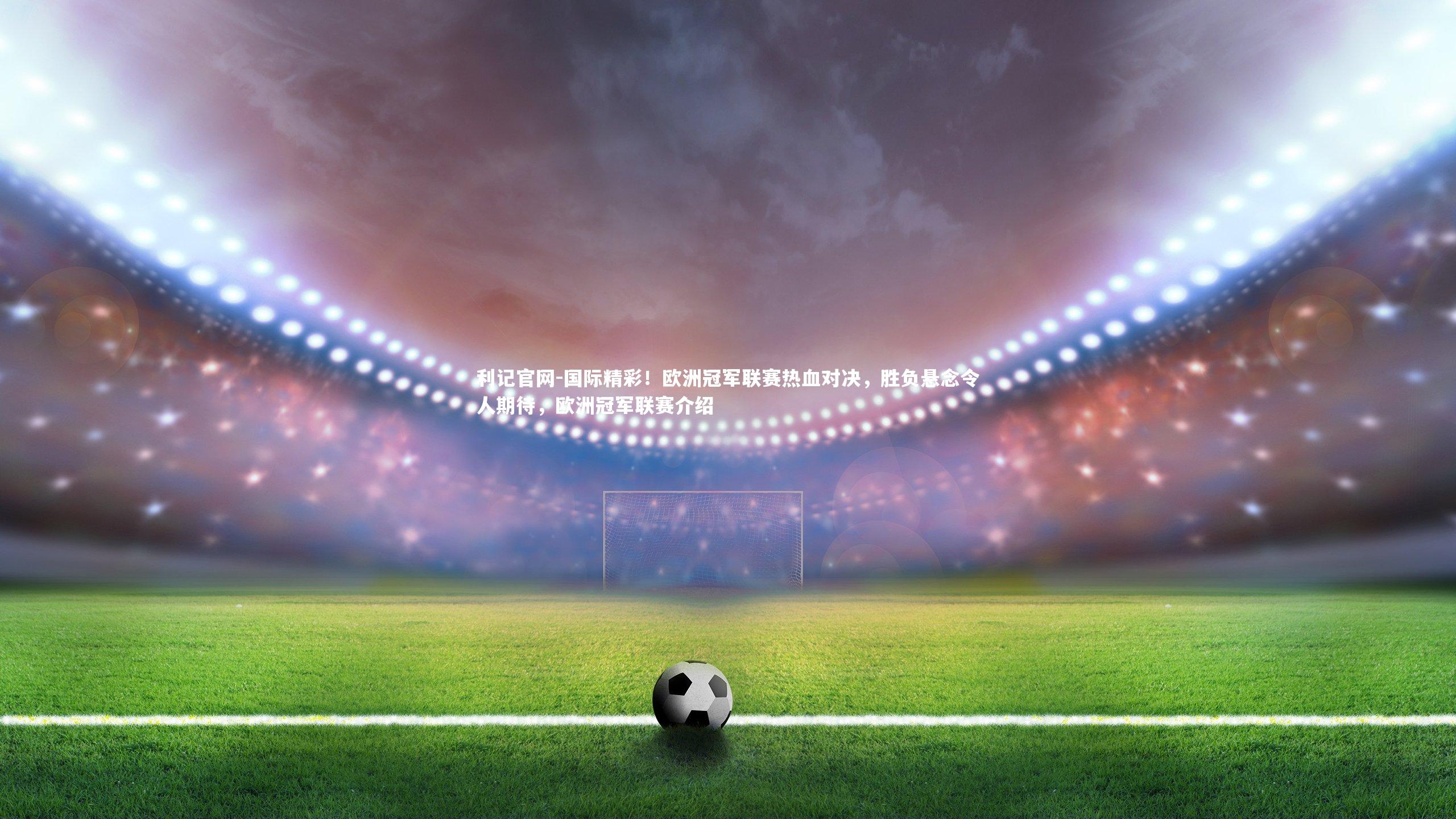国际精彩！欧洲冠军联赛热血对决，胜负悬念令人期待，欧洲冠军联赛介绍