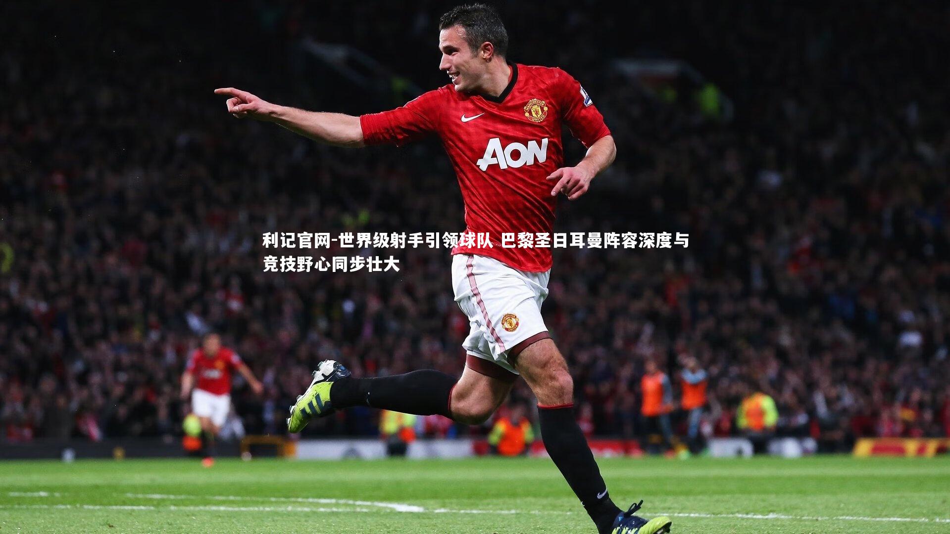 世界级射手引领球队 巴黎圣日耳曼阵容深度与竞技野心同步壮大