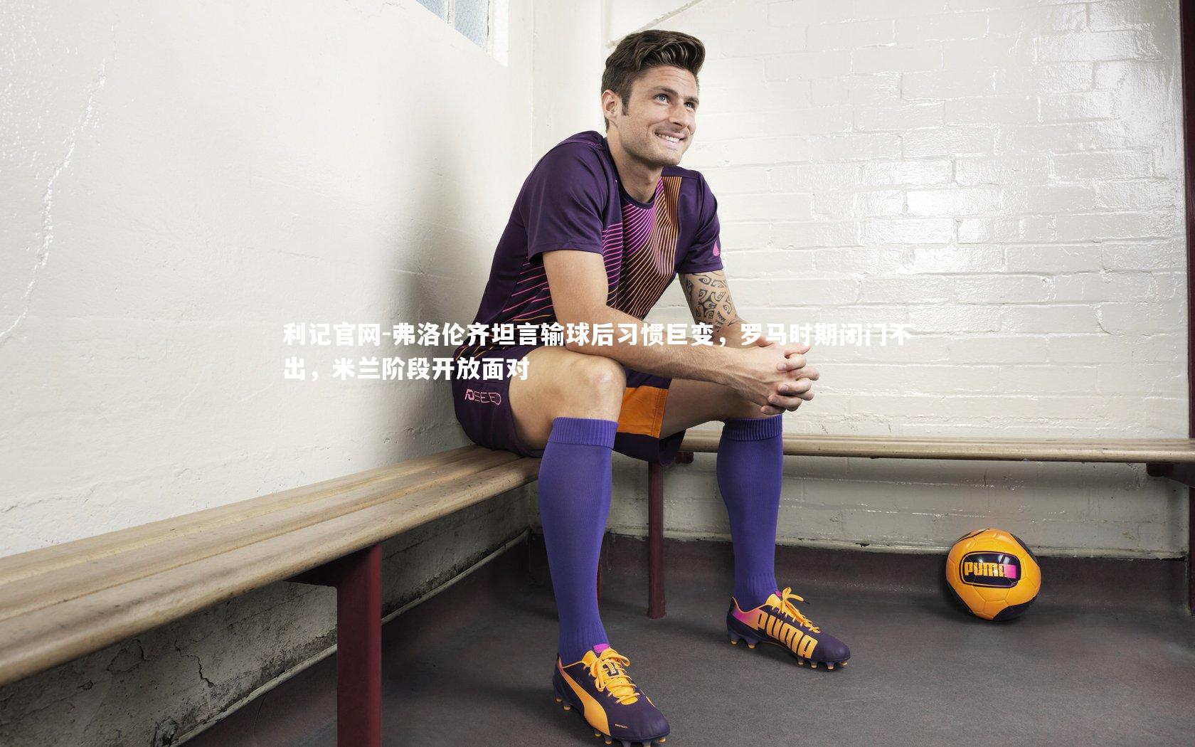 弗洛伦齐坦言输球后习惯巨变,罗马时期闭门不出,米兰阶段开放面对