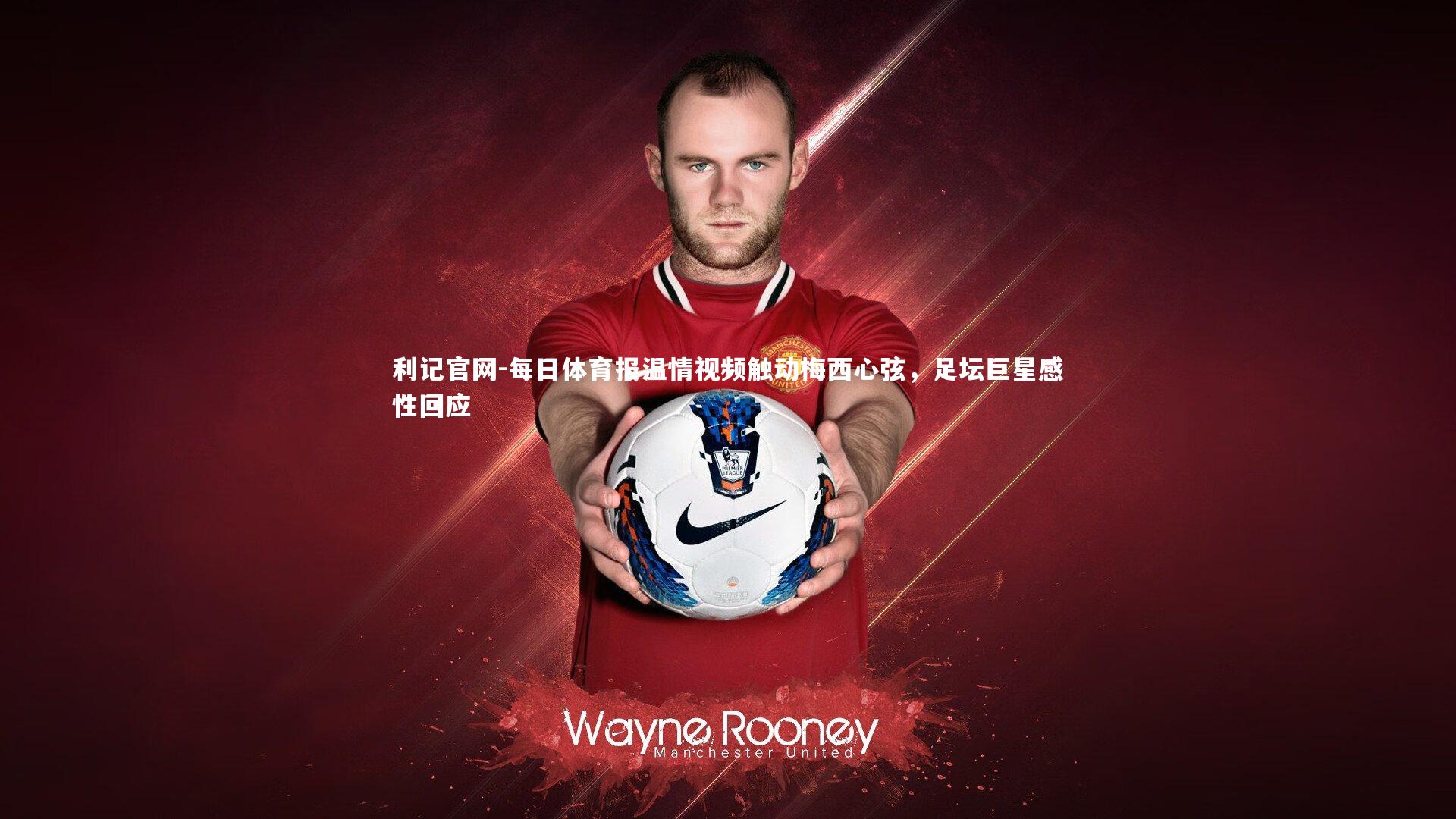 每日体育报温情视频触动梅西心弦，足坛巨星感性回应